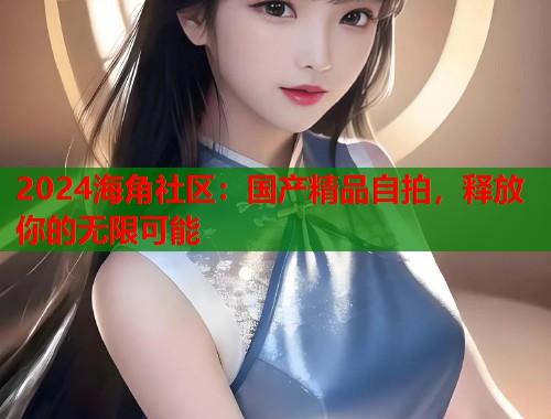 2024海角社区：国产精品自拍，释放你的无限可能  第1张