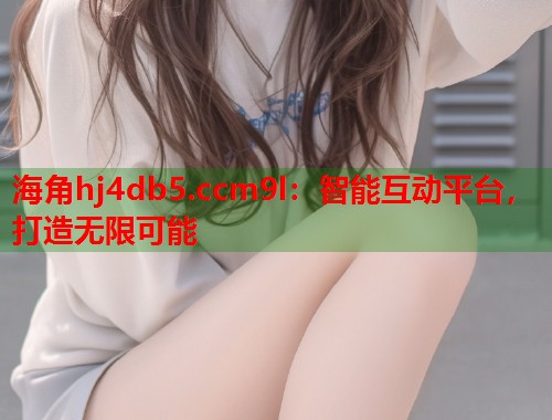 海角hj4db5.ccm9l：智能互动平台，打造无限可能  第1张