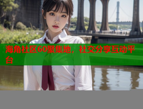 海角社区60聚集地，社交分享互动平台  第2张