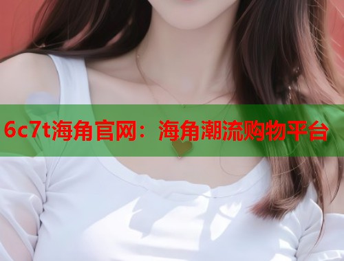 6c7t海角官网：海角潮流购物平台  第1张