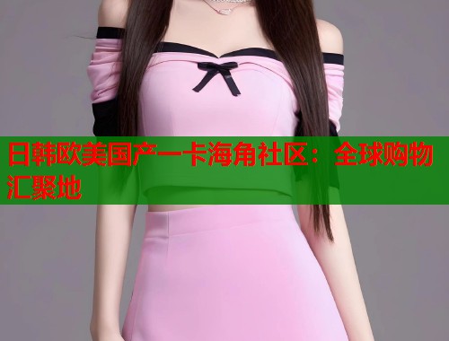 日韩欧美国产一卡海角社区：全球购物汇聚地  第1张