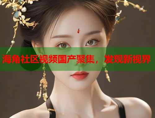 海角社区视频国产聚集，发现新视界  第1张