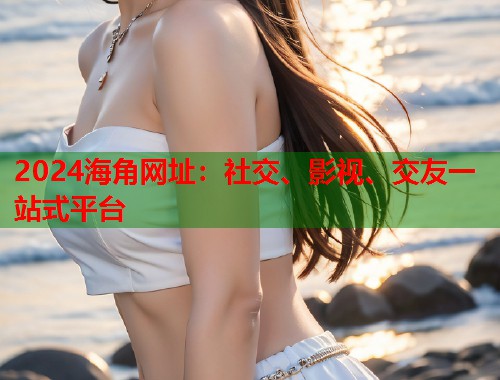 2024海角网址：社交、影视、交友一站式平台  第1张
