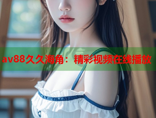 av88久久海角：精彩视频在线播放  第1张