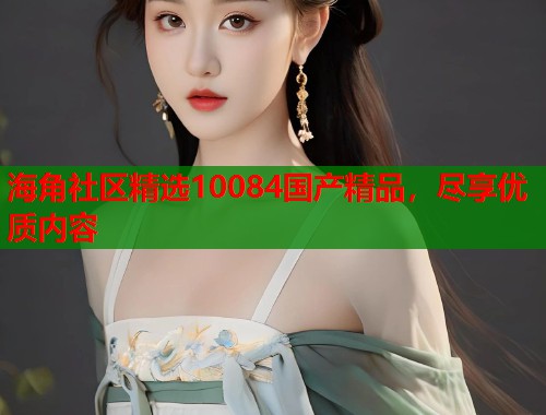 海角社区精选10084国产精品，尽享优质内容  第1张