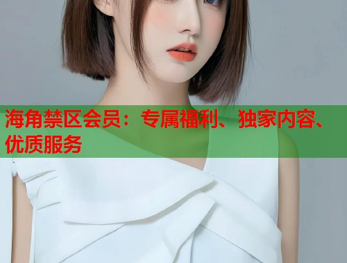 海角禁区会员：专属福利、独家内容、优质服务  第1张