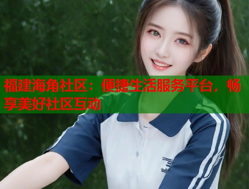 福建海角社区：便捷生活服务平台，畅享美好社区互动  第1张