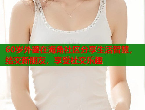 60岁外婆在海角社区分享生活智慧，结交新朋友，享受社交乐趣  第1张