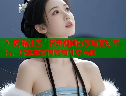 91海角社区：多元视频分享与互动平台，尽享丰富内容与社交乐趣  第2张