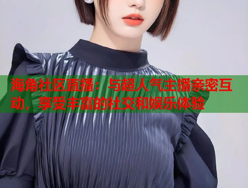 海角社区直播：与超人气主播亲密互动，享受丰富的社交和娱乐体验  第1张