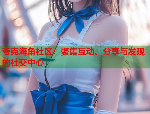 夸克海角社区：聚集互动、分享与发现的社交中心  第1张