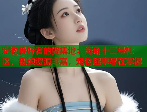 宠物爱好者的聚集地：海角十二号社区，视频资源丰富，宠物趣事尽在掌握  第1张