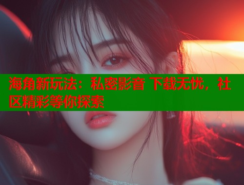 海角新玩法：私密影音 下载无忧，社区精彩等你探索  第1张