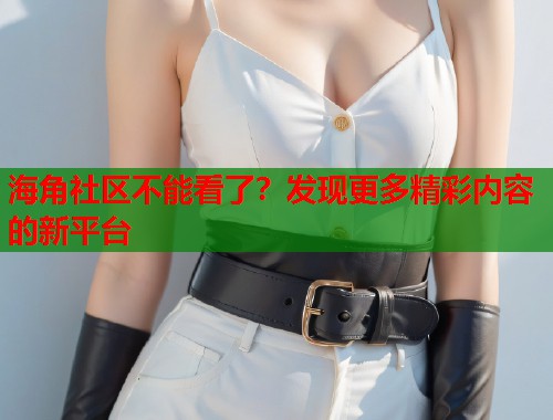 海角社区不能看了？发现更多精彩内容的新平台  第2张