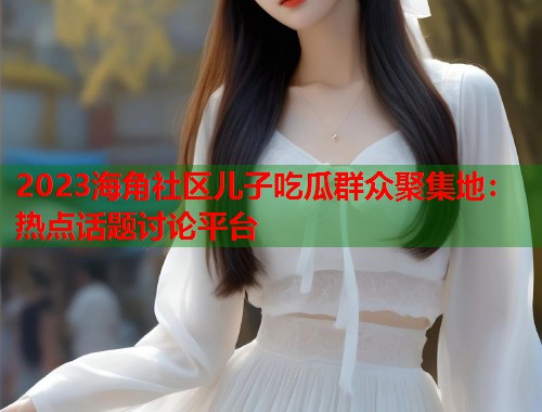 2023海角社区儿子吃瓜群众聚集地：热点话题讨论平台  第1张