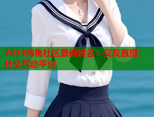 2023海角社区最新域名：交友直播、社交互动平台  第1张