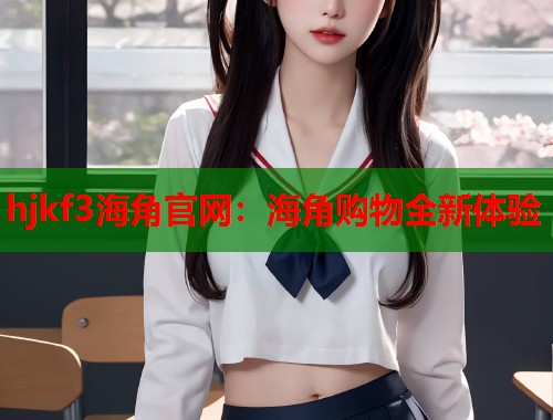 hjkf3海角官网：海角购物全新体验  第1张