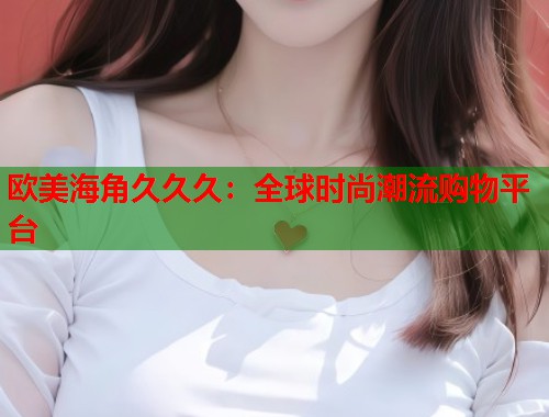 欧美海角久久久：全球时尚潮流购物平台  第1张