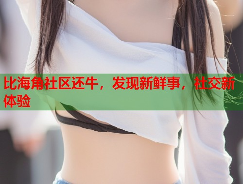 比海角社区还牛，发现新鲜事，社交新体验  第2张