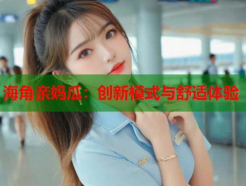 海角亲妈瓜：创新模式与舒适体验  第1张