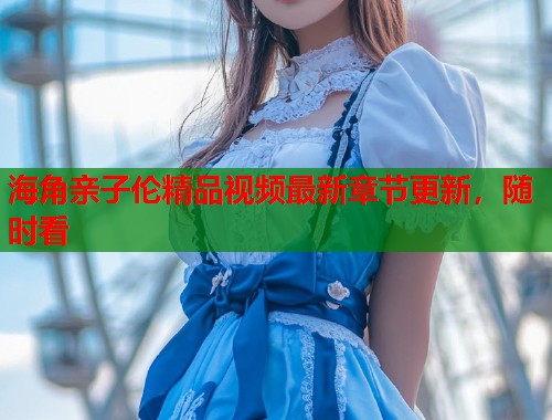 海角亲子伦精品视频最新章节更新，随时看  第1张