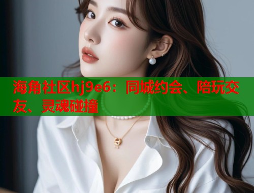 海角社区hj9e6：同城约会、陪玩交友、灵魂碰撞  第1张