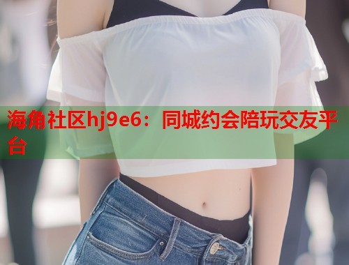 海角社区hj9e6：同城约会陪玩交友平台  第1张