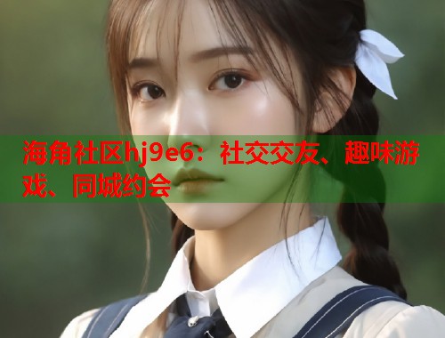 海角社区hj9e6：社交交友、趣味游戏、同城约会  第1张