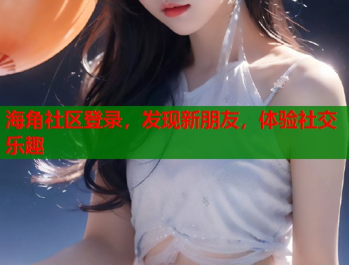 海角社区登录，发现新朋友，体验社交乐趣  第2张