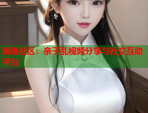 海角社区：亲子乱视频分享与社交互动平台  第2张