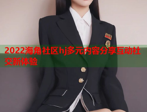 2022海角社区hj多元内容分享互动社交新体验  第1张