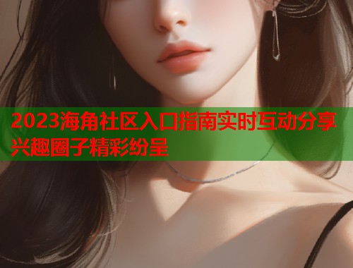 2023海角社区入口指南实时互动分享兴趣圈子精彩纷呈  第2张