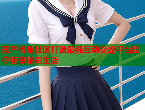 国产海角社区打造最强互动交流平台助你畅享精彩生活  第1张