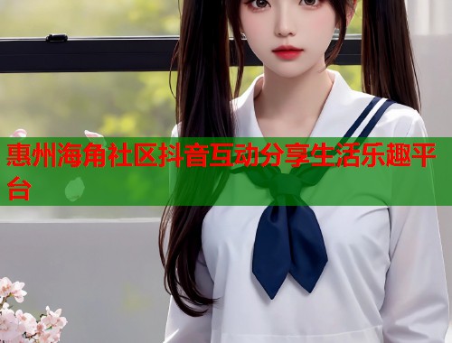 惠州海角社区抖音互动分享生活乐趣平台  第1张