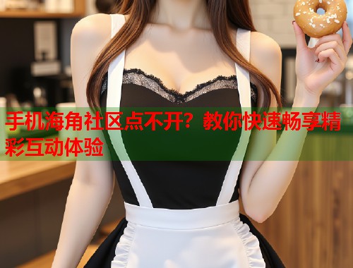 手机海角社区点不开？教你快速畅享精彩互动体验  第2张