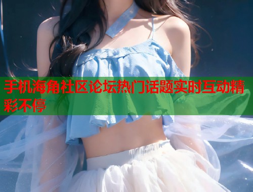 手机海角社区论坛热门话题实时互动精彩不停  第2张