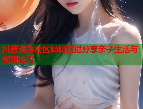 抖音海角社区妈妈直播分享亲子生活与实用技巧  第1张