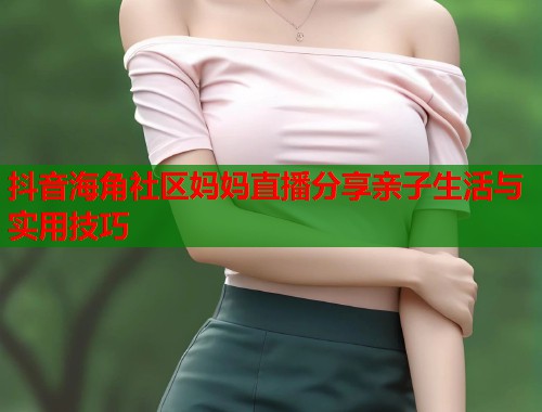抖音海角社区妈妈直播分享亲子生活与实用技巧  第2张