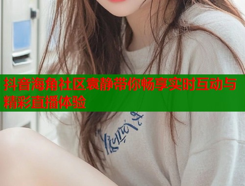 抖音海角社区袁静带你畅享实时互动与精彩直播体验  第2张