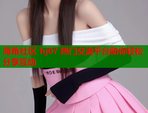 海角社区 hj07 热门交流平台助你轻松分享互动  第1张