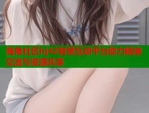 海角社区hj42智慧互动平台助力精准交流与资源共享  第2张