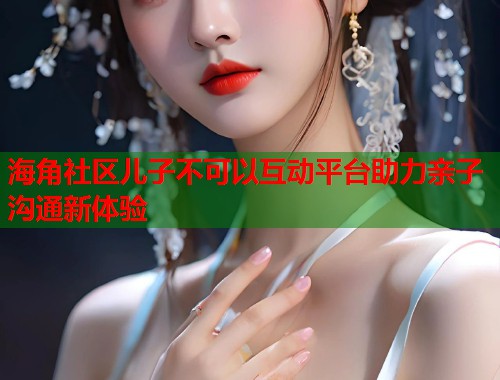 海角社区儿子不可以互动平台助力亲子沟通新体验  第2张