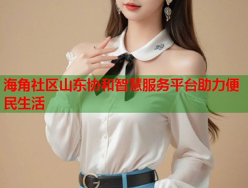 海角社区山东协和智慧服务平台助力便民生活  第1张