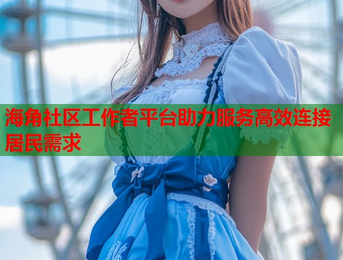 海角社区工作者平台助力服务高效连接居民需求  第1张