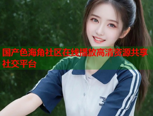 国产色海角社区在线播放高清资源共享社交平台  第1张