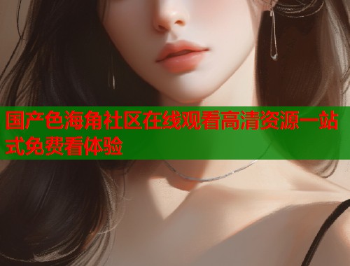 国产色海角社区在线观看高清资源一站式免费看体验  第1张