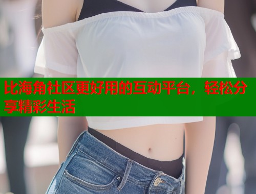 比海角社区更好用的互动平台，轻松分享精彩生活  第1张