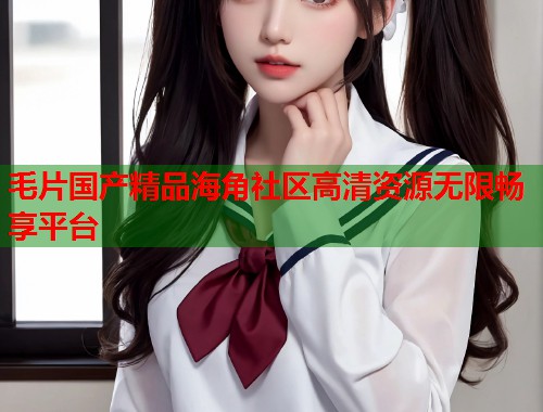 毛片国产精品海角社区高清资源无限畅享平台  第1张