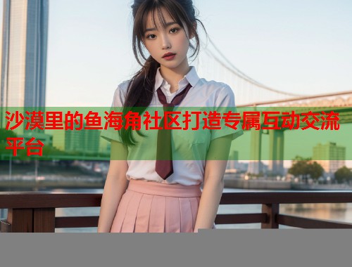 沙漠里的鱼海角社区打造专属互动交流平台  第1张