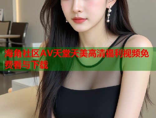 海角社区AV天堂天美高清福利视频免费看与下载  第2张